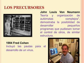 LOS PRECURSORESJohn Louis Von NeumannTeoría y organización de autómatas complejos", demostraba la posibilidad de desarrollar  pequeños programas que pudiesen tomar el control de otros, de similar estructura. 1984 Fred CohenIncluyó las pautas para el desarrollo de un virus. 