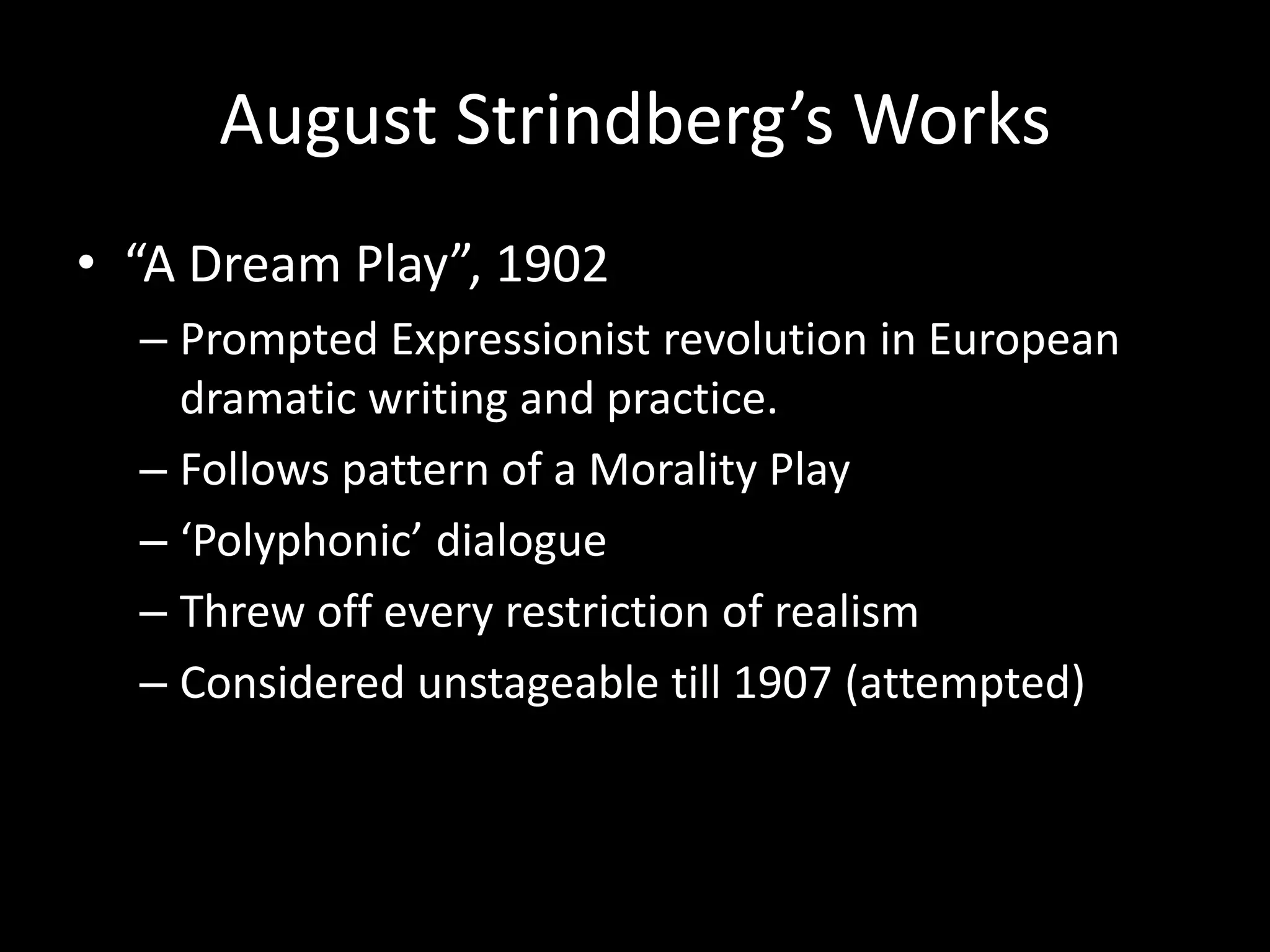 August Strindberg’s Works
• “A Dream Play”, 1902
  – Prompted Expressionist revolution in European
    dramatic writing and practice.
  – Follows pattern of a Morality Play
  – ‘Polyphonic’ dialogue
  – Threw off every restriction of realism
  – Considered unstageable till 1907 (attempted)
 