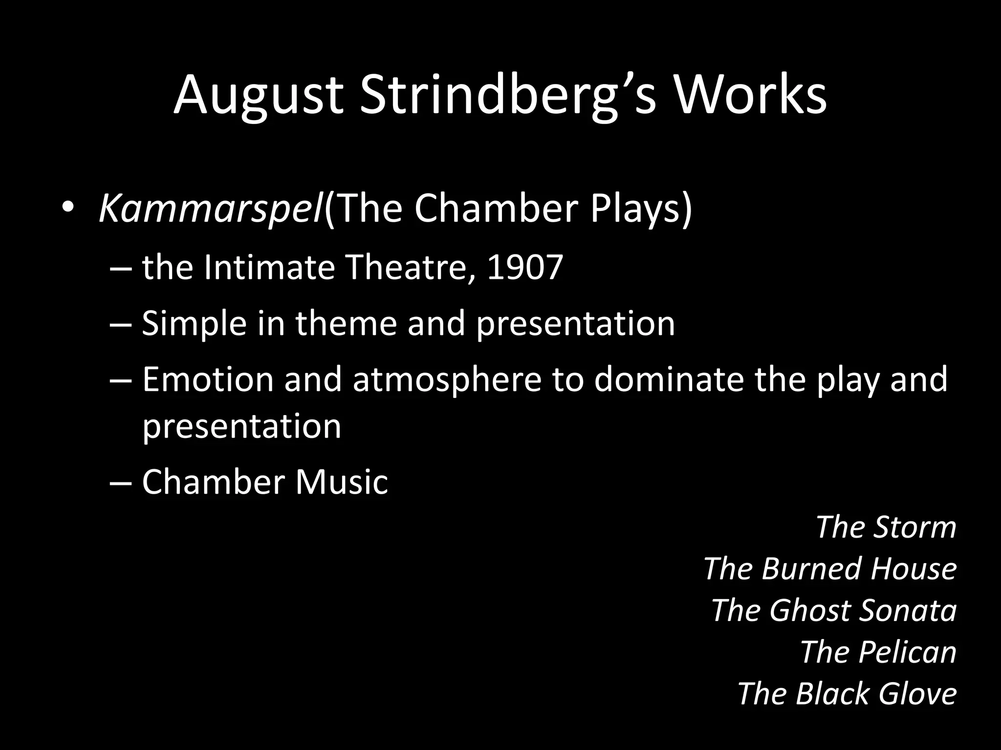 August Strindberg’s Works
• Kammarspel(The Chamber Plays)
  – the Intimate Theatre, 1907
  – Simple in theme and presentation
  – Emotion and atmosphere to dominate the play and
    presentation
  – Chamber Music
                                           The Storm
                                    The Burned House
                                    The Ghost Sonata
                                          The Pelican
                                      The Black Glove
 