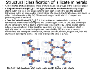 Structural classification of silicate minerals
• 4. Inosilicates or chain silicates: There are two major sub-groups of the in silicate group:
• • Single Chain silicates (SiO3) -2: This type of structure also forms by sharing oxygen
atoms but in this case, two oxygen atoms from each tetrahedral bond to adjacent
tetrahedra but in an open-ended chain instead of a closed ring. Single chains are linked to
other chains by cations (Fig. 3a). The ratio of oxygen to silica is 3:1. Examples are
pyroxene group of minerals.
• • Double Chain silicates (Si4O11 ) -6: It is a continuous double chain structure of
tetrahedras alternatively sharing two and three oxygen atoms. In this case, two single
chains combine to form a double chain linked to each other by shared oxygen atoms.
Adjacent double chains linked together by cations and forms the structure which is
typically found in the amphibole group of minerals (Fig. 3b). A common mineral,
hornblende has a complex composition, include calcium, sodium, magnesium, iron and
aluminium as bridging atoms. The ratio of oxygen to silica is 2.75:1.
Fig. 3: Crystal structures of a) single chain; and b) double chain silicate
 