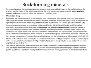 Rock-forming minerals
• The range of possible chemical substitutions in pyroxene is constrained by the sizes of the available sites in the
structure and the charge of the substituting cations. The most common pyroxene mineral is augite. Augite is
generally dark green to black in colour and forms short, stubby crystals.
• 4 Amphibole Group
• Amphiboles are common minerals in metamorphic rocks (amphibolite, glaucophane schist) and some igneous
rocks (especially diorite). Amphiboles are hydrous minerals, therefore, amphiboles are not stable in anhydrous and
high-temperature conditions where they tend to transform to pyroxenes. The F and Cl get substituted for (OH).
• There are three main groups of amphiboles: (a) Ca-poor (Ca+Na=~0), (b) Ca-rich (Ca>Na), and (c) the alkali
amphiboles. The most common amphibole is hornblende. Hornblende, the calcium rich amphibole (Ca>Na), is
quite similar to augite. Both are dark minerals; however, hornblende crystals are generally longer, thinner and
shinier than the augite. While basal sections of pyroxenes are eight sided and square shaped, that of amphiboles
are six-sided and diamond shaped. Some examples of minerals of this group are tremolite, actinolite, asbestos, etc.
• The chemical composition of minerals of the amphibole group has the following general formula:AX2Y5Z8O22(OH,F)2
• Where, A = Na (often no Na in Ca-rich); Na or K (in alkali amphiboles) X = Mg or Fe2+ (in Ca-poor); Ca (in Ca-rich); Na
(or Na and Ca), (in alkali Amphiboles) Y = Mg, Fe2+, Fe3+, Al, etc. (in Ca poor); MG, Fe, Al, etc. (in Ca-rich and alkali
amphiboles); and Z = Si or Al.
• They occur in metamorphic rocks derived from mafic igneous rocks with dark coloured ferromagnesian minerals.
They are important constituents in a variety of plutonic and volcanic igneous rocks ranging in composition from
granitic to gabbroic. Amphiboles decompose to anhydrous minerals (mainly pyroxenes) at elevated temperatures.
 
