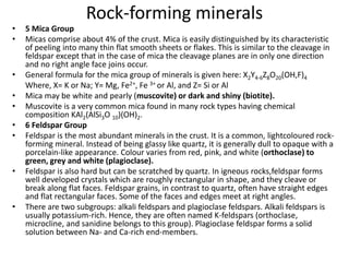 Rock-forming minerals
• 5 Mica Group
• Micas comprise about 4% of the crust. Mica is easily distinguished by its characteristic
of peeling into many thin flat smooth sheets or flakes. This is similar to the cleavage in
feldspar except that in the case of mica the cleavage planes are in only one direction
and no right angle face joins occur.
• General formula for the mica group of minerals is given here: X2Y4-6Z8O20(OH,F)4
Where, X= K or Na; Y= Mg, Fe2+, Fe 3+ or Al, and Z= Si or Al
• Mica may be white and pearly (muscovite) or dark and shiny (biotite).
• Muscovite is a very common mica found in many rock types having chemical
composition KAl2(AlSi3O 10)(OH)2.
• 6 Feldspar Group
• Feldspar is the most abundant minerals in the crust. It is a common, lightcoloured rock-
forming mineral. Instead of being glassy like quartz, it is generally dull to opaque with a
porcelain-like appearance. Colour varies from red, pink, and white (orthoclase) to
green, grey and white (plagioclase).
• Feldspar is also hard but can be scratched by quartz. In igneous rocks,feldspar forms
well developed crystals which are roughly rectangular in shape, and they cleave or
break along flat faces. Feldspar grains, in contrast to quartz, often have straight edges
and flat rectangular faces. Some of the faces and edges meet at right angles.
• There are two subgroups: alkali feldspars and plagioclase feldspars. Alkali feldspars is
usually potassium-rich. Hence, they are often named K-feldspars (orthoclase,
microcline, and sanidine belongs to this group). Plagioclase feldspar forms a solid
solution between Na- and Ca-rich end-members.
 