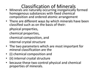 Classification of Minerals
• Minerals are naturally occurring inorganically formed
homogenous substances with fixed chemical
composition and ordered atomic arrangement
• There are different ways by which minerals have been
classified such as on the basis of their:
physical properties,
chemical properties,
chemical composition, and
internal crystal structure
• The two parameters which are most important for
mineral classification are the
• (i) chemical composition and
• (ii) internal crystal structure
• because these two control physical and chemical
properties of minerals.
 