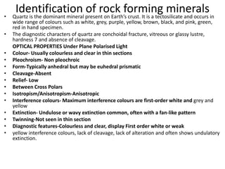 Identification of rock forming minerals
• Quartz is the dominant mineral present on Earth’s crust. It is a tectosilicate and occurs in
wide range of colours such as white, grey, purple, yellow, brown, black, and pink, green,
red in hand specimen.
• The diagnostic characters of quartz are conchoidal fracture, vitreous or glassy lustre,
hardness 7 and absence of cleavage.
OPTICAL PROPERTIES Under Plane Polarised Light
• Colour- Usually colourless and clear in thin sections
• Pleochroism- Non pleochroic
• Form-Typically anhedral but may be euhedral prismatic
• Cleavage-Absent
• Relief- Low
• Between Cross Polars
• Isotropism/Anisotropism-Anisotropic
• Interference colours- Maximum interference colours are first-order white and grey and
yellow
• Extinction- Undulose or wavy extinction common, often with a fan-like pattern
• Twinning-Not seen in thin section
• Diagnostic features-Colourless and clear, display First order white or weak
• yellow interference colours, lack of cleavage, lack of alteration and often shows undulatory
extinction.
 