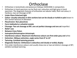 Orthoclase
• Orthoclase is tectosilicate and potassium feldspar (KAlSi3O8) in composition.
• Orthoclase in hand specimen can be flesh red, colourless and light grey in hand
specimen. The diagnostic features of orthoclase are tabular habit, flesh red colour, 6
hardness, two set cleavage at 90o.
• Under Plane Polarised Light
• Colour- Usually colourless in thin sections but can be cloudy or turbid or pale brown in
thin section because of alteration
• Pleochroism- Non pleochroic
• Form-Subhedral or anhedral crystals
• Cleavage- Two set cleavage at 90o; one set perfect cleavage and one set imperfect
• Relief- Low
• Between Cross Polars
• Isotropism/Anisotropism-Anisotropic
• Interference colours- Maximum interference colours are first-order grey and white
• Extinction- Oblique extinction, angle varies from 0o to 12o
• Twinning- Carlsbad twinning present
• Diagnostic features- Orthoclase is colourless and cloudy or turbid, display
• first-order interference colours and usually show one or two set distinct cleavage at 90o;
exhibits Carlsbad twinning
 