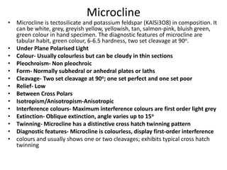 Microcline
• Microcline is tectosilicate and potassium feldspar (KAlSi3O8) in composition. It
can be white, grey, greyish yellow, yellowish, tan, salmon-pink, bluish green,
green colour in hand specimen. The diagnostic features of microcline are
tabular habit, green colour, 6-6.5 hardness, two set cleavage at 90o.
• Under Plane Polarised Light
• Colour- Usually colourless but can be cloudy in thin sections
• Pleochroism- Non pleochroic
• Form- Normally subhedral or anhedral plates or laths
• Cleavage- Two set cleavage at 90o; one set perfect and one set poor
• Relief- Low
• Between Cross Polars
• Isotropism/Anisotropism-Anisotropic
• Interference colours- Maximum interference colours are first order light grey
• Extinction- Oblique extinction, angle varies up to 15o
• Twinning- Microcline has a distinctive cross hatch twinning pattern
• Diagnostic features- Microcline is colourless, display first-order interference
• colours and usually shows one or two cleavages; exhibits typical cross hatch
twinning
 