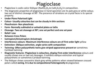 Plagioclase
• Plagioclase is sodic-calcic feldspar (NaAlSi3O8 to CaAl2Si2O8) in composition.
• The diagnostic properties of plagioclase in hand specimen are its pale grey or white colour,
two set of distinct cleavage at 90o. The presence of striations on crystal faces is its special
property.
• Under Plane Polarised Light
• Colour- Usually colourless but can be cloudy in thin sections
• Pleochroism- Non pleochroic
• Form- Normally subhedral or anhedral plates or laths
• Cleavage- Two set cleavage at 90o; one set perfect and one set poor
• Relief- Low
• Between Cross Polars
• Isotropism/Anisotropism-Anisotropic
• Interference colours- Maximum interference colours are of First order light yellow
• Extinction- Oblique extinction, angle varies with composition
• Twinning- Often polysynthetic twins give striped appearance present or sometimes
Carlsbad twinning
• Diagnostic features- Plagioclase is colourless, display First-order interference colours and
usually shows one or two set cleavages. It exhibits oblique extinction and typical
polysynthetic or sometimes Carlsbad twinning.
• The feldspar shows concentric black-grey-white patterns when viewed between crossed
polars called zoning. It is due to compositional heterogeneity in plagioclase
 