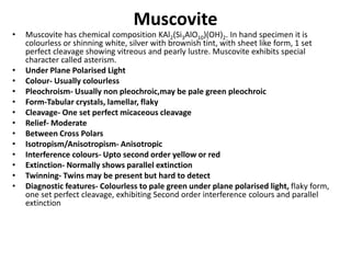Muscovite
• Muscovite has chemical composition KAl2(Si3AlO10)(OH)2. In hand specimen it is
colourless or shinning white, silver with brownish tint, with sheet like form, 1 set
perfect cleavage showing vitreous and pearly lustre. Muscovite exhibits special
character called asterism.
• Under Plane Polarised Light
• Colour- Usually colourless
• Pleochroism- Usually non pleochroic,may be pale green pleochroic
• Form-Tabular crystals, lamellar, flaky
• Cleavage- One set perfect micaceous cleavage
• Relief- Moderate
• Between Cross Polars
• Isotropism/Anisotropism- Anisotropic
• Interference colours- Upto second order yellow or red
• Extinction- Normally shows parallel extinction
• Twinning- Twins may be present but hard to detect
• Diagnostic features- Colourless to pale green under plane polarised light, flaky form,
one set perfect cleavage, exhibiting Second order interference colours and parallel
extinction
 