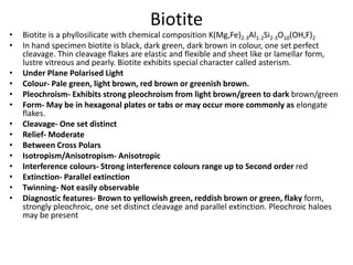 Biotite
• Biotite is a phyllosilicate with chemical composition K(Mg,Fe)2-3Al1-2Si2-3O10(OH,F)2
• In hand specimen biotite is black, dark green, dark brown in colour, one set perfect
cleavage. Thin cleavage flakes are elastic and flexible and sheet like or lamellar form,
lustre vitreous and pearly. Biotite exhibits special character called asterism.
• Under Plane Polarised Light
• Colour- Pale green, light brown, red brown or greenish brown.
• Pleochroism- Exhibits strong pleochroism from light brown/green to dark brown/green
• Form- May be in hexagonal plates or tabs or may occur more commonly as elongate
flakes.
• Cleavage- One set distinct
• Relief- Moderate
• Between Cross Polars
• Isotropism/Anisotropism- Anisotropic
• Interference colours- Strong interference colours range up to Second order red
• Extinction- Parallel extinction
• Twinning- Not easily observable
• Diagnostic features- Brown to yellowish green, reddish brown or green, flaky form,
strongly pleochroic, one set distinct cleavage and parallel extinction. Pleochroic haloes
may be present
 