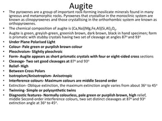 Augite
• The pyroxenes are a group of important rock-forming inosilicate minerals found in many
igneous and metamorphic rocks. Pyroxenes that crystallise in the monoclinic system are
known as clinopyroxenes and those crystallising in the orthorhombic system are known as
orthopyroxenes.
• The chemical composition of augite is (Ca,Na)(Mg,Fe,Al)(Si,Al)2O6.
• Augite is green, greyish-green, greenish brown, dark brown, black in hand specimen; form
is prismatic with stubby crystals having two set of cleavage at angles 87o and 93o
• Under Plane Polarised Light
• Colour- Pale green or purplish brown colour
• Pleochroism- Slightly pleochroic
• Form- Augite appears as short prismatic crystals with four or eight-sided cross sections
• Cleavage- Two set good cleavages at 87o and 93o
• Relief- High
• Between Cross Polars
• Isotropism/Anisotropism- Anisotropic
• Interference colours- Maximum colours are middle Second order
• Extinction- Oblique extinction, the maximum extinction angle varies from about 36o to 45o
• Twinning- Simple or polysynthetic twins
• Diagnostic features- Normally colourless, pale green or purplish brown, high relief,
middle Second-order interference colours, two set distinct cleavages at 87o and 93o
extinction angle at 36o to 45o.
 