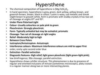 Hypersthene
• The chemical composition of hypersthene is (Mg,Fe)Si2O6.
• In hand specimen, hypersthene is grey, green, dark yellow, yellow-brown, and
greenish-brown, brown, black in colour. Lustre is waxy, sub metallic and streak
islight brown to greyish-white, form is prismatic with stubby crystals.It has two set
of cleavage at angles 87o and 93o.
• Under Plane Polarised Light
• Colour- Usually colourless or pale pink to green
• Pleochroism- Strongly pleochroic
• Form- Typically anhedral but may be euhedral, prismatic
• Cleavage- Two set of cleavage at right angles
• Relief- Moderately high to high
• Between Cross Polars
• Isotropism/Anisotropism- Anisotropic
• Interference colours- Maximum interference colours are mid to upper First
• order, rarely upto second order blue
• Extinction- Parallel extinction
• Diagnostic features- High relief; light green pleochroic (light green-light pink);
• low birefringence; 90o cleavage; parallel extinction.
• Hypersthene shows schiller structure. This phenomenon is due to presence of
regular and oriented inclusions of minute (sometimes microscopic), platy crystals
in a regular manner along two or more intersecting planes.
 