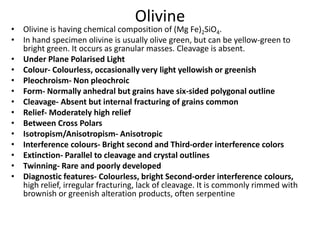 Olivine
• Olivine is having chemical composition of (Mg Fe)2SiO4.
• In hand specimen olivine is usually olive green, but can be yellow-green to
bright green. It occurs as granular masses. Cleavage is absent.
• Under Plane Polarised Light
• Colour- Colourless, occasionally very light yellowish or greenish
• Pleochroism- Non pleochroic
• Form- Normally anhedral but grains have six-sided polygonal outline
• Cleavage- Absent but internal fracturing of grains common
• Relief- Moderately high relief
• Between Cross Polars
• Isotropism/Anisotropism- Anisotropic
• Interference colours- Bright second and Third-order interference colors
• Extinction- Parallel to cleavage and crystal outlines
• Twinning- Rare and poorly developed
• Diagnostic features- Colourless, bright Second-order interference colours,
high relief, irregular fracturing, lack of cleavage. It is commonly rimmed with
brownish or greenish alteration products, often serpentine
 