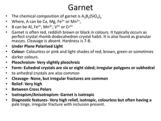 Garnet
• The chemical composition of garnet is A3B2(SiO4)3
• Where, A can be Ca, Mg, Fe2+ or Mn2+,
• B can be Al, Fe3+, Mn3+, V3+ or Cr3+
• Garnet is often red, reddish brown or black in colours. It typically occurs as
perfect crystal rhomb dodecahedron crystal habit. It is also found as granular
masses. Cleavage is absent. Hardness is 7-8.
• Under Plane Polarised Light
• Colour- Colourless or pink and light shades of red, brown, green or sometimes
• darker colours.
• Pleochroism- Very slightly pleochroic
• Form- Euhedral crystals are six or eight sided; irregular polygons or subhedral
• to anhedral crystals are also common
• Cleavage- None, but irregular fractures are common
• Relief- Very high
• Between Cross Polars
• Isotropism/Anisotropism- Garnet is isotropic
• Diagnostic features- Very high relief, isotropic, colourless but often having a
pale tinge, irregular fracture with inclusion present.
 