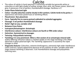 Calcite
• The colour of calcite in hand specimen is extremely variable but generally white or
colourless or with light shades of yellow, orange, blue, pink, red, brown, green, black and
grey. It possesses 3 set of perfect, rhombohedral cleavage. Hardness is 3.
• Under Plane Polarised Light
• Colour- Usually colourless and be cloudy in thin sections. Calcite tends to be grainy in
appearance and shows pastel hues or twinkling effects
• Pleochroism- Non pleochroic
• Form- Typically fine to coarse grained subhedral to euhedral aggregates
• Cleavage- 3 set perfect rhombohedral cleavage
• Relief- High to Low, variable relief
• Between Cross Polars
• Isotropism/Anisotropism- Anisotropic
• Interference colours- Interference colours are fourth or fifth order colour
• Extinction- Symmetrical to cleavages
• Twinning- Polysynthetic twinning
• Twinkling: It is very prominent. When a thin section of an anisotropic mineral with
widely differing refractive indices is rotated rapidly on the stage twinkling is the effect
observed in plane polarised light. The 'twinkling' appearance is caused by the rapid
changes in relief
• Diagnostic features- Colourless, extreme birefringence, extremely high order interference
colors and has a pearly appearance because of tiny patches of color; variable relief with
stage rotation twinkling is observed. 3 set rhombohedral cleavage and polysythetic
twinning seen.
 