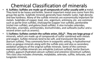 Chemical Classification of minerals
• 4. Sulfides: Sulfides are made up of compounds of sulfur usually with a metal.
They tend to be heavy and brittle. Several important metal ores come from this
group like pyrite. Sulphide minerals generally have metallic luster, high density
and low hardness. Many of the sulfide minerals are economically important for
metals. Sulphides of copper, lead, zinc, argentum, antimony, etc. are common
such as pyrite (iron sulfide), chalcopyrite (copper iron sulfide), pentlandite
(nickel iron sulfide), and galena (lead sulfide). It also includes selenides,
tellurides, arsenides, antimonides, bismuthinides, and sulfosalts (sulfur and a
second anion such as arsenic).
• 5) Sulfates: Sulfates contain the sulfate anion, (SO4)2-. They are large group of
minerals, which are made up of compounds of sulfur combined with metals
and oxygen. Sulfate minerals tend to be soft, and translucent like barite
(barium sulfate). They commonly form in evaporitic setting, in hydrothermal
veins as gangue minerals along with the sulfide ores and also as secondary
oxidation products of the original sulfide minerals. Some of the common
examples of sulfate minerals are anhydrite (calcium sulfate), barite (barium
sulfate), gypsum (hydrated calcium sulfate) and celestine (strontium sulfate).
This class also includes chromate, molybdate, selenate, sulfite, tellurate, and
tungstate minerals.
 