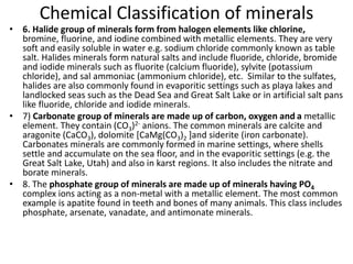 Chemical Classification of minerals
• 6. Halide group of minerals form from halogen elements like chlorine,
bromine, fluorine, and iodine combined with metallic elements. They are very
soft and easily soluble in water e.g. sodium chloride commonly known as table
salt. Halides minerals form natural salts and include fluoride, chloride, bromide
and iodide minerals such as fluorite (calcium fluoride), sylvite (potassium
chloride), and sal ammoniac (ammonium chloride), etc. Similar to the sulfates,
halides are also commonly found in evaporitic settings such as playa lakes and
landlocked seas such as the Dead Sea and Great Salt Lake or in artificial salt pans
like fluoride, chloride and iodide minerals.
• 7) Carbonate group of minerals are made up of carbon, oxygen and a metallic
element. They contain (CO3)2- anions. The common minerals are calcite and
aragonite (CaCO3), dolomite [CaMg(CO3)2 ]and siderite (iron carbonate).
Carbonates minerals are commonly formed in marine settings, where shells
settle and accumulate on the sea floor, and in the evaporitic settings (e.g. the
Great Salt Lake, Utah) and also in karst regions. It also includes the nitrate and
borate minerals.
• 8. The phosphate group of minerals are made up of minerals having PO4
complex ions acting as a non-metal with a metallic element. The most common
example is apatite found in teeth and bones of many animals. This class includes
phosphate, arsenate, vanadate, and antimonate minerals.
 