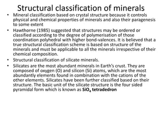 Structural classification of minerals
• Mineral classification based on crystal structure because it controls
physical and chemical properties of minerals and also their paragenesis
to some extent
• Hawthorne (1985) suggested that structures may be ordered or
classified according to the degree of polymerisation of those
coordination polyhedral with higher bond-valences. It is believed that a
true structural classification scheme is based on structure of the
minerals and must be applicable to all the minerals irrespective of their
chemical composition.
• Structural classification of silicate minerals.
• Silicates are the most abundant minerals in Earth’s crust. They are
composed of oxygen (O) and silicon (Si) atoms, which are the most
abundantly elements found in combination with the cations of the
other elements. Silicates have been further classified based on their
structure. The basic unit of the silicate structure is the four sided
pyramidal form which is known as SiO4 tetradedron
 