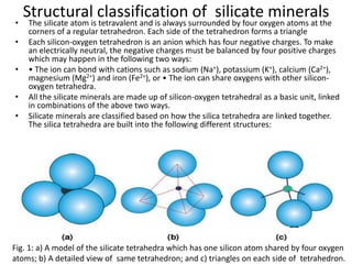 Structural classification of silicate minerals
• The silicate atom is tetravalent and is always surrounded by four oxygen atoms at the
corners of a regular tetrahedron. Each side of the tetrahedron forms a triangle
• Each silicon-oxygen tetrahedron is an anion which has four negative charges. To make
an electrically neutral, the negative charges must be balanced by four positive charges
which may happen in the following two ways:
• • The ion can bond with cations such as sodium (Na+), potassium (K+), calcium (Ca2+),
magnesium (Mg2+) and iron (Fe2+), or • The ion can share oxygens with other silicon-
oxygen tetrahedra.
• All the silicate minerals are made up of silicon-oxygen tetrahedral as a basic unit, linked
in combinations of the above two ways.
• Silicate minerals are classified based on how the silica tetrahedra are linked together.
The silica tetrahedra are built into the following different structures:
Fig. 1: a) A model of the silicate tetrahedra which has one silicon atom shared by four oxygen
atoms; b) A detailed view of same tetrahedron; and c) triangles on each side of tetrahedron.
 