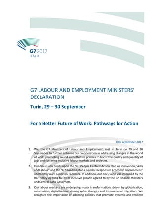 G7 LABOUR AND EMPLOYMENT MINISTERS’
DECLARATION
Turin, 29 – 30 September
For a Better Future of Work: Pathways for Action
30th September 2017
1. We, the G7 Ministers of Labour and Employment, met in Turin on 29 and 30
September to further enhance our co-operation in addressing changes in the world
of work, promoting sound and effective policies to boost the quality and quantity of
jobs and fostering inclusive labour markets and societies.
2. Our discussion builds upon the “G7 People Centred Action Plan on Innovation, Skills
and Labour” and the “G7 Roadmap for a Gender-Responsive Economic Environment”
adopted by our Leaders in Taormina. In addition, our discussion was informed by the
Bari Policy Agenda to foster inclusive growth agreed to by the G7 Finance Ministers
and Central Bank Governors.
3. Our labour markets are undergoing major transformations driven by globalisation,
automation, digitalisation, demographic changes and international migration. We
recognize the importance of adopting policies that promote dynamic and resilient
 