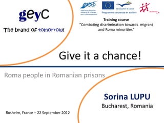 Training course
                                      ”Combating discrimination towards migrant
                                               and Roma minorities”




                            Give it a chance!
Roma people in Romanian prisons


                                                   Sorina LUPU
                                                  Bucharest, Romania
Rosheim, France – 22 September 2012
 