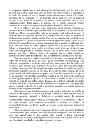 contemporane. Răspândirea acestei tehnologii de vârf este astăzi atât de vastă şi atât 
de greu dispensabilă încât, dacă dintr-un motiv sau altul ar trebui să renunţăm la 
serviciile sale, şocul ar fi atât de puternic încât toată activitatea umană ar fi, practic, 
paralizată. Să ne imaginăm ce s-ar întâmpla într-un asemenea caz cu circuitele 
bancare ori cu furnizorii de servicii, cu industria medicamentelor sau cu cea a 
telecomunicaţiilor. Toate acestea ar colapsa, pur şi simplu, aruncând, practic, 
omenirea într-o realitate ce ar părea desprinsă de-a dreptul din Evul Mediu. 
A nu se în elege, din cele spuse până acum, ț că în absenţa ordinatoarelor 
societatea umană ar dispărea precum dinozaurii de acum şaizeci de milioane de ani. 
Nicidecum. Omul, cu capacitățile sale de prospectare încă nebănuit de mari și 
nematerializate la capacitate maximă ar fi capabil, fără nici o urmă de îndoială, să 
depăşească şi o asemenea situaţie sumbră. Este aberant să credem că o mașină, oricât 
de perfecţionată ar fi, poate înlocui definitiv inteligenţa umană, creația căreia este, în 
definitiv. Computerul este şi va rămâne întotdeauna doar o unealtă perfecționată care, 
atunci când este folosit în scopuri pașnice, are rolul de a ne ușura viața activitatea. 
Folosit cu discernământ, acest vârf al tehnologiei poate și trebuie să direcționeze 
lumea către prosperitate și echilibru, putând fi de un imens folos inclusiv pentru 
stoparea sau chiar eradicarea fenomenele nedorite asociate subdezvoltării sau 
conflictelor armate care, din nefericire, încă afesctează multe dintre zonele planetei. 
Este mai mult decât evident, aşadar, că nicio societate care doreşte să aibă un 
viitor cert în lumea de astăzi nu poate ignora importanța covârşitoare pe care 
utilizarea computerului o are în dezvoltarea lumii contemporane. Îmi face plăcere să 
reamintesc celor prezenţi spusele doamnei Neelie Kroes care, de la înălţimea funcţiei 
de comisar pentru Agenda Digitală pentru Europa, sublinia faptul că cei care nu dețin 
competențe digitale suficiente se vor găsi, din nefericire, foarte curând, de partea 
greșită a societății informaționale, cu perspective deloc încurajatoare în a-și găsi un 
loc de muncă în conformitate cu aspirațiile pe care le au. Din acest motiv, domnia sa 
se arăta îngrijorată pentru faptul că, în conformitate cu studiile de dată recentă, mai 
mult de un sfert din populația Uniunii Europene nu a folosit, vreodată, internetul, 
riscul cel mai mare al excluziunii informaționale fiind înregistrat în cazul populației 
sărace, în cazul vârstnicilor și în cel al cetățenilor europeni care aparțin grupurilor 
aflate în risc de marginalizare socială. 
Din fericire pentru România contemporană, numărul cetăţenilor cu abilităţi de 
utilizare a tehnologiei IT a crsecut şi continuă să crească în mod constant, ceea ce 
dovedeşte cuplarea viguroasă şi definitivă a societăţii noastre la societatea 
informaţională. Urmare acestei realităţi incontestabile, școala românească este tot 
mai mult orientată către folosirea informaticii în sistemul de predare, iar 
competențele digitale au devenit probă de examen pentru examenul național de 
bacalaureat. 
Să nu ne amăgim, însă, şi să recunoaştem deschis că mai sunt multe de făcut și 
în acest domeniu. Spre exemplu, nu toate unitățile de învățământ (mai ales, în cazul 
celor din mediul rural și din orașele mici) posedă o dotare informatică 
corespunzătoare necesităților de pregătire ale elevilor pe care îi școlarizează, la fel 
cum, din păcate, nu toți elevii posedă un computer personal. 
2 
 