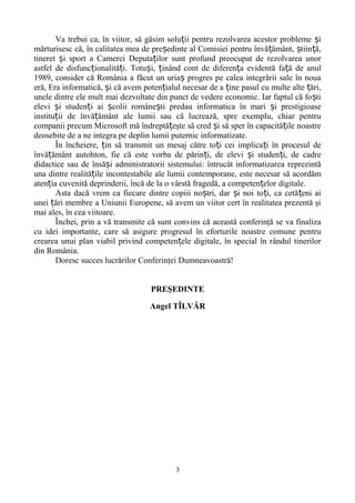 Va trebui ca, în viitor, să găsim solu ii ț pentru rezolvarea acestor probleme și 
mărturisesc că, în calitatea mea de președinte al Comisiei pentru învățământ, știință, 
tineret și sport a Camerei Deputaților sunt profund preocupat de rezolvarea unor 
astfel de disfuncționalități. Totuși, ținând cont de diferența evidentă față de anul 
1989, consider că România a făcut un uriaș progres pe calea integrării sale în noua 
eră, Era informatică, și că avem potențialul necesar de a ține pasul cu multe alte țări, 
unele dintre ele mult mai dezvoltate din punct de vedere economic. Iar faptul că foști 
elevi și studenți ai școlii românești predau informatica în mari și prestigioase 
instituții de învățământ ale lumii sau că lucrează, spre exemplu, chiar pentru 
companii precum Microsoft mă îndreptățeşte să cred și să sper în capacitățile noastre 
deosebite de a ne integra pe deplin lumii puternic informatizate. 
În încheiere, țin să transmit un mesaj către toți cei implicați în procesul de 
învățământ autohton, fie că este vorba de părinți, de elevi și studenți, de cadre 
didactice sau de însăși administratorii sistemului: întrucât informatizarea reprezintă 
una dintre realitățile incontestabile ale lumii contemporane, este necesar să acordăm 
atenția cuvenită deprinderii, încă de la o vârstă fragedă, a competențelor digitale. 
Asta dacă vrem ca fiecare dintre copiii noștri, dar și noi toți, ca cetățeni ai 
unei țări membre a Uniunii Europene, să avem un viitor cert în realitatea prezentă şi 
mai ales, în cea viitoare. 
Închei, prin a vă transmite că sunt convins că această conferinţă se va finaliza 
cu idei importante, care să asigure progresul în eforturile noastre comune pentru 
crearea unui plan viabil privind competențele digitale, în special în rândul tinerilor 
din România. 
Doresc succes lucrărilor Conferinţei Dumneavoastră! 
PREŞEDINTE 
Angel TÎLVĂR 
3 
