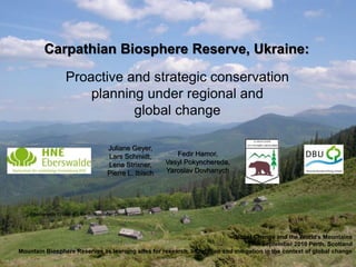 Carpathian Biosphere Reserve, Ukraine:

                   Proactive and strategic conservation
                       planning under regional and
                              global change

                                     Juliane Geyer,
                                     Lars Schmidt,         Fedir Hamor,
                                     Lena Strixner,     Vasyl Pokynchereda,
                                     Pierre L. Ibisch   Yaroslav Dovhanych




    Eberswalde University for Sustainable Development



                                                                          Global Change and the World's Mountains
                                                                                28th September 2010 Perth, Scotland
Mountain Biosphere Reserves as learning sites for research, adaptation and mitigation in the context of global change
 