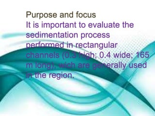 Purpose and focus 
It is important to evaluate the 
sedimentation process 
performed in rectangular 
channels (0.3 high; 0.4 wide; 165 
m long), wich are generally used 
in the region. 
 