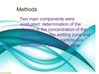 Methods 
Two main components were 
evaluated: determination of the 
change in the concentration of the 
slurry entering the settling zone and 
determination of the particle size 
distribution in the settling zone. 
 