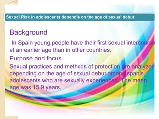 Sexual Risk in adolescents dependin on the age of sexual debut 
Background 
In Spain young people have their first sexual intercourse 
at an earlier age than in other countries. 
Purpose and focus 
Sexual practices and methods of protection are analyzed 
depending on the age of sexual debut among spanis 
adolescents who are sexually experienced. The mean 
age was 15,9 years. 
 