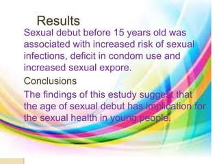 Results 
Sexual debut before 15 years old was 
associated with increased risk of sexual 
infections, deficit in condom use and 
increased sexual expore. 
Conclusions 
The findings of this estudy suggest that 
the age of sexual debut has implication for 
the sexual health in young people. 
