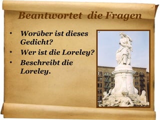 Beantwortet die Fragen
• Worüber ist dieses
Gedicht?
• Wer ist die Loreley?
• Beschreibt die
Loreley.
 