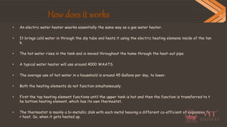 How does it works
• An electric water heater waorks essentially the same way as a gas water heater.
• It brings cold water in through the dip tube and heats it using the electric heating elemens inside of the tan
k.
• The hot water rises in the tank and is moved throughout the home through the heat-out pipe.
• A typical water heater will use around 4000 WAATS.
• The average use of hot water in a household is around 45 Gallons per day, to lower.
• Both the heating elements do not function simultaneously.
• First the top heating element functions until the upper tank is hot and then the function is transferred to t
he bottom heating element, which has its own thermostst.
• The thermostat is mainly a bi-metallic disk with each metal heaving a different co-efficient of expansion fo
r heat. So, when it gets heated up.
 