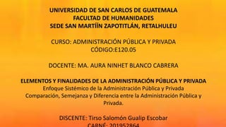 UNIVERSIDAD DE SAN CARLOS DE GUATEMALA
FACULTAD DE HUMANIDADES
SEDE SAN MARTÍÍN ZAPOTITLÁN, RETALHULEU
CURSO: ADMINISTRACIÓN PÚBLICA Y PRIVADA
CÓDIGO:E120.05
DOCENTE: MA. AURA NINHET BLANCO CABRERA
ELEMENTOS Y FINALIDADES DE LA ADMINISTRACIÓN PÚBLICA Y PRIVADA
Enfoque Sistémico de la Administración Pública y Privada
Comparación, Semejanza y Diferencia entre la Administración Pública y
Privada.
DISCENTE: Tirso Salomón Gualip Escobar
 