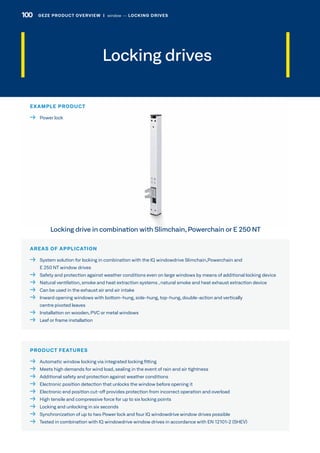 Locking drives
AREAS OF APPLICATION
 System solution for locking in combination with the IQ windowdrive Slimchain,Powerchain and
E 250 NT window drives
  Safety and protection against weather conditions even on large windows by means of additional locking device
 Natural ventilation, smoke and heat extraction systems , natural smoke and heat exhaust extraction device
  Can be used in the exhaust air and air intake
 Inward opening windows with bottom-hung, side-hung, top-hung, double-action and vertically
centre pivoted leaves
  Installation on wooden, PVC or metal windows
  Leaf or frame installation
PRODUCT FEATURES
  Automatic window locking via integrated locking fitting
  Meets high demands for wind load, sealing in the event of rain and air tightness
  Additional safety and protection against weather conditions
  Electronic position detection that unlocks the window before opening it
  Electronic end position cut-off provides protection from incorrect operation and overload
  High tensile and compressive force for up to six locking points
  Locking and unlocking in six seconds
  Synchronization of up to two Power lock and four IQ windowdrive window drives possible
  Tested in combination with IQ windowdrive window drives in accordance with EN 12101-2 (SHEV)
EXAMPLE PRODUCT
  Power lock
Locking drive in combination with Slimchain, Powerchain or E 250 NT
100 GEZE PRODUCT OVERVIEW  |  window –– LOCKING DRIVES
 