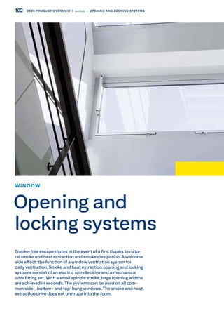 Smoke-free escape routes in the event of a fire, thanks to natu-
ral smoke and heat extraction and smoke dissipation. A welcome
side effect: the function of a window ventilation system for
daily ventilation. Smoke and heat extraction opening and locking
systems consist of an electric spindle drive and a mechanical
door fitting set. With a small spindle stroke, large opening widths
are achieved in seconds.The systems can be used on all com-
mon side-, bottom- and top-hung windows. The smoke and heat
extraction drive does not protrude into the room.
WINDOW
Opening and
locking systems
102 GEZE PRODUCT OVERVIEW  |  window –– OPENING AND LOCKING SYSTEMS
 