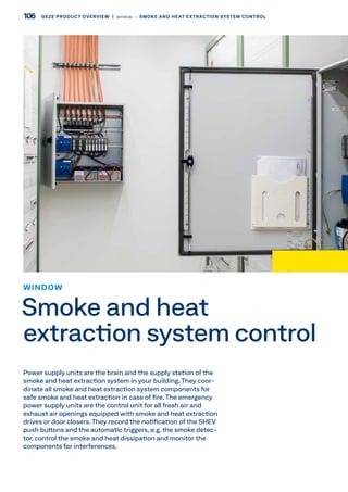 Power supply units are the brain and the supply station of the
smoke and heat extraction system in your building. They coor-
dinate all smoke and heat extraction system components for
safe smoke and heat extraction in case of fire. The emergency
power supply units are the control unit for all fresh air and
exhaust air openings equipped with smoke and heat extraction
drives or door closers.They record the notification of the SHEV
push buttons and the automatic triggers, e.g. the smoke detec-
tor, control the smoke and heat dissipation and monitor the
components for interferences.
WINDOW
Smoke and heat
extraction system control
106 GEZE PRODUCT OVERVIEW  |  window –– SMOKE AND HEAT EXTRACTION SYSTEM CONTROL
 
