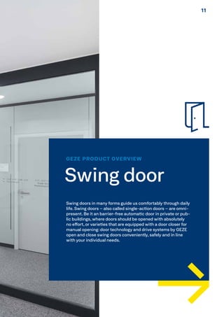 GEZE PRODUCT OVERVIEW
Swing door
Swing doors in many forms guide us comfortably through daily
life. Swing doors – also called single-action doors – are omni-
present. Be it an barrier-free automatic door in private or pub-
lic buildings, where doors should be opened with absolutely
no effort, or varieties that are equipped with a door closer for
manual opening: door technology and drive systems by GEZE
open and close swing doors conveniently, safely and in line
with your individual needs.
1111
 