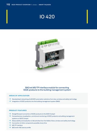 IO 420
AREAS OF APPLICATION
  Standardised networking of all GEZE automation solutions from door, window and safety technology
  Integration of GEZE products into the building management system (BMS)
PRODUCT FEATURES
  Straightforward connection of GEZE products to the GEZE Cockpit
 Comprehensive visualisation, control and monitoring of GEZE products via building management
systems or GEZE Cockpit
  Measurability and evaluation of all activities from the fields of door, window and safety technology
  Connection of other components possible at any time
  MS/TP interface
  BACnet B-ASC device profile
BACnet MS/TP interface module for connecting
GEZE products to the building management system
112 GEZE PRODUCT OVERVIEW  |  window –– SMART FAÇADES
 