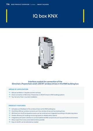 IQ box KNX
AREAS OF APPLICATION
  Natural ventilation in façades and the roof area
  Direct connection of Slimchain, Powerchain, E 250 NT drives to KNX building systems
  Top-hat rail or flush-mounted installation
PRODUCT FEATURES
  Activation and feedback of the window drives via the KNX building bus
  One IQ box KNX per window connects up to four window drives and two locking drives
  All drives from the IQ windowdrive series can be combined and integrated according to the planning status
  Greater efficiency for building monitoring thanks to reliable status reports
  Integrated push button interface to connect additional KNX components such as push buttons and sensors
  Status report from every automated window possible
  Easy to retrofit, can be extended as needed
Interface module for connection of the
Slimchain, Powerchain and E 250 NT window drives in the KNX building bus
114 GEZE PRODUCT OVERVIEW  |  window –– SMART FAÇADES
 
