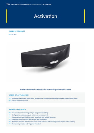 Activation
AREAS OF APPLICATION
  Activation of automatic swing doors, sliding doors, folding doors, revolving doors and curved sliding doors
  Interior and exterior doors
PRODUCT FEATURES
  Convenient commissioning with pre-programmed settings
  Configuration possible via push buttons or remote control
  Clearly defined radar field (narrow or wide field) with reliable detection
  Integrated motion tracking also records slow movements
  Movement direction detection and cross-traffic fade-out reduce energy consumption in the building
  Door opening impulse only triggered if needed
Radar movement detector for activating automatic doors
EXAMPLE PRODUCT
  GC 302
120 GEZE PRODUCT OVERVIEW  |  activation devices –– ACTIVATION
 