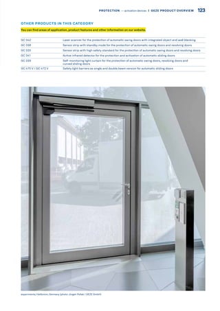 GC 342 Laser scanner for the protection of automatic swing doors with integrated object and wall blanking
GC 338 Sensor strip with standby mode for the protection of automatic swing doors and revolving doors
GC 335 Sensor strip with high safety standard for the protection of automatic swing doors and revolving doors
GC 341 Active infrared detector for the protection and activation of automatic sliding doors
GC 339 Self-monitoring light curtain for the protection of automatic swing doors, revolving doors and
curved sliding doors
GC 470 V / GC 472 V Safety light barriers as single and double beam version for automatic sliding doors
experimenta, Heilbronn, Germany (photo:Jürgen Pollak / GEZE GmbH)
You can find areas of application, product features and other information on our website.
OTHER PRODUCTS IN THIS CATEGORY
123PROTECTION –– activation devices |  GEZE PRODUCT OVERVIEW
 