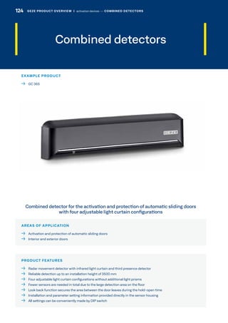 AREAS OF APPLICATION
  Activation and protection of automatic sliding doors
  Interior and exterior doors
PRODUCT FEATURES
  Radar movement detector with infrared light curtain and third presence detector
  Reliable detection up to an installation height of 3500 mm
  Four adjustable light curtain configurations without additional light prisms
  Fewer sensors are needed in total due to the large detection area on the floor
  Look back function secures the area between the door leaves during the hold-open time
  Installation and parameter setting information provided directly in the sensor housing
  All settings can be conveniently made by DIP switch
Combined detector for the activation and protection of automatic sliding doors
with four adjustable light curtain configurations
Combined detectors
EXAMPLE PRODUCT
  GC 365
124 GEZE PRODUCT OVERVIEW  |  activation devices –– COMBINED DETECTORS
 