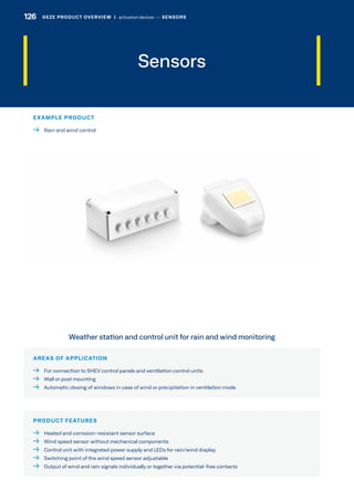 AREAS OF APPLICATION
  For connection to SHEV control panels and ventilation control units
  Wall or post mounting
  Automatic closing of windows in case of wind or precipitation in ventilation mode
PRODUCT FEATURES
  Heated and corrosion-resistant sensor surface
  Wind speed sensor without mechanical components
  Control unit with integrated power supply and LEDs for rain/wind display
  Switching point of the wind speed sensor adjustable
  Output of wind and rain signals individually or together via potential-free contacts
Weather station and control unit for rain and wind monitoring
Sensors
EXAMPLE PRODUCT
  Rain and wind control
126 GEZE PRODUCT OVERVIEW  |  activation devices –– SENSORS
 