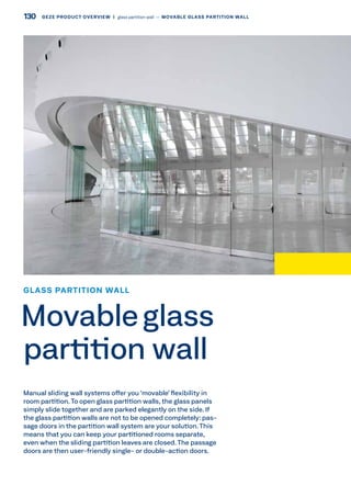 Manual sliding wall systems offer you ‘movable’ flexibility in
room partition.To open glass partition walls, the glass panels
simply slide together and are parked elegantly on the side. If
the glass partition walls are not to be opened completely: pas-
sage doors in the partition wall system are your solution. This
means that you can keep your partitioned rooms separate,
even when the sliding partition leaves are closed. The passage
doors are then user-friendly single- or double-action doors.
GLASS PARTITION WALL
Movableglass
partition wall
130 GEZE PRODUCT OVERVIEW  |  glass partition wall –– MOVABLE GLASS PARTITION WALL
 