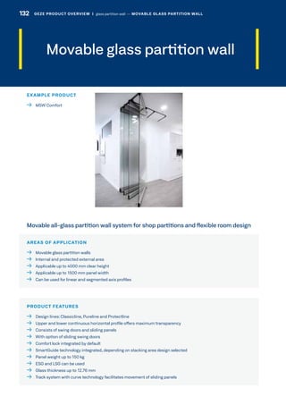 Movable glass partition wall
AREAS OF APPLICATION
  Movable glass partition walls
  Internal and protected external area
  Applicable up to 4000 mm clear height
  Applicable up to 1500 mm panel width
  Can be used for linear and segmented axis profiles
PRODUCT FEATURES
  Design lines:Classicline, Pureline and Protectline
  Upper and lower continuous horizontal profile offers maximum transparency
  Consists of swing doors and sliding panels
  With option of sliding swing doors
  Comfort lock integrated by default
  SmartGuide technology integrated, depending on stacking area design selected
  Panel weight up to 150 kg
  ESG and LSG can be used
  Glass thickness up to 12.76 mm
  Track system with curve technology facilitates movement of sliding panels
Movable all-glass partition wall system for shop partitions and flexible room design
EXAMPLE PRODUCT
  MSW Comfort
132 GEZE PRODUCT OVERVIEW  |  glass partition wall –– MOVABLE GLASS PARTITION WALL
 