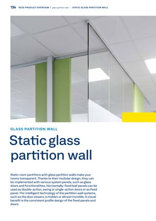 Static room partitions with glass partition walls make your
rooms transparent.Thanks to their modular design, they can
be implemented with various system panels, such as glass
doors and functionalities. Horizontally-fixed leaf panels can be
used as double-action, swing or single-action doors or as fixed
panel. The intelligent technology of the partition wall systems,
such as the door closers, is hidden or almost invisible. A visual
benefit is the consistent profile design of the fixed panels and
doors.
GLASS PARTITION WALL
Staticglass
partition wall
134 GEZE PRODUCT OVERVIEW  |  glass partition wall –– STATIC GLASS PARTITION WALL
 