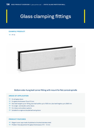 Glass clamping fittings
AREAS OF APPLICATION
  For all-glass doors
  For glass thicknesses 10 and 12 mm
  Door leaf weights up to 100 kg, door leaf widths up to 1000 mm, door leaf heights up to 2800 mm
  For single- and double-action doors
  For indoor and outdoor systems
  Suitable for single and double leaf swing doors
PRODUCT FEATURES
  Elegant cover caps made of polished or brushed stainless steel
  Problem-free adjustment for glass thicknesses of 10 – 12 mm
Bottom side-hung leaf corner fitting with mount for flat conical spindle
EXAMPLE PRODUCT
  PT 10
136 GEZE PRODUCT OVERVIEW  |  glass partition wall –– STATIC GLASS PARTITION WALL
 