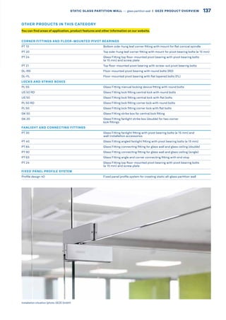 CORNER FITTINGS AND FLOOR-MOUNTED PIVOT BEARINGS
PT 10 Bottom side-hung leaf corner fitting with mount for flat conical spindle
PT 20 Top side-hung leaf corner fitting with mount for pivot bearing bolts (ø 15 mm)
PT 24 Glass Fitting top floor-mounted pivot bearing with pivot bearing bolts
(ø 15 mm) and screw plate
PT 21 Top floor-mounted pivot bearing with screw-out pivot bearing bolts
DL-RD Floor-mounted pivot bearing with round bolts (RD)
DL-FL Floor-mounted pivot bearing with flat tapered bolts (FL)
LOCKS AND STRIKE BOXES
PL 55 Glass Fitting manual locking device fitting with round bolts
US 50 RD Glass Fitting lock fitting central lock with round bolts
US 50 Glass Fitting lock fitting central lock with flat bolts
PL 50 RD Glass Fitting lock fitting corner lock with round bolts
PL 50 Glass Fitting lock fitting corner lock with flat bolts
GK 50 Glass Fitting strike box for central lock fitting
GK 20 Glass Fitting fanlight strike box (double) for two corner
lock fittings
FANLIGHT AND CONNECTING FITTINGS
PT 30 Glass Fitting fanlight fitting with pivot bearing bolts (ø 15 mm) and
wall installation accessories
PT 40 Glass Fitting angled fanlight fitting with pivot bearing bolts (ø 15 mm)
PT 84 Glass Fitting connecting fitting for glass wall and glass ceiling (double)
PT 90 Glass Fitting connecting fitting for glass wall and glass ceiling (single)
PT 63 Glass Fitting angle and corner connecting fitting with end stop
PT 24 Glass Fitting top floor-mounted pivot bearing with pivot bearing bolts
(ø 15 mm) and screw plate
FIXED PANEL PROFILE SYSTEM
Profile design 40 Fixed panel profile system for creating static all-glass partition wall
Installation situation (photo: GEZE GmbH)
You can find areas of application, product features and other information on our website.
OTHER PRODUCTS IN THIS CATEGORY
137STATIC GLASS PARTITION WALL –– glass partition wall  |  GEZE PRODUCT OVERVIEW
 