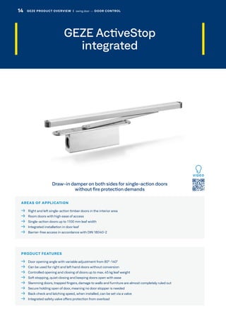 AREAS OF APPLICATION
  Right and left single-action timber doors in the interior area
  Room doors with high ease of access
  Single-action doors up to 1100 mm leaf width
  Integrated installation in door leaf
  Barrier-free access in accordance with DIN 18040-2
PRODUCT FEATURES
  Door opening angle with variable adjustment from 80°-140°
  Can be used for right and left hand doors without conversion
  Controlled opening and closing of doors up to max. 45 kg leaf weight
  Soft stopping, quiet closing and keeping doors open with ease
  Slamming doors, trapped fingers, damage to walls and furniture are almost completely ruled out
  Secure holding open of door, meaning no door stopper is needed
  Back check and latching speed, when installed, can be set via a valve
  Integrated safety valve offers protection from overload
Draw-in damper on both sides for single-action doors
without fire protection demands
VIDEO
GEZE ActiveStop
integrated
14 GEZE PRODUCT OVERVIEW  |  swing door –– DOOR CONTROL
 